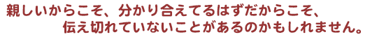 親しいからこそ、分かり合えてるはずだからこそ、伝え切れていないことがあるのかもしれません。