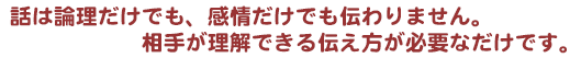 話は論理だけでも、感情だけでも伝わりません。相手が理解できる伝え方が必要なだけです。