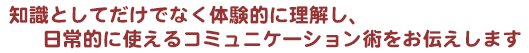 知識としてだけでなく体験的に理解し、日常的に使えるコミュニケーション術をお伝えします。