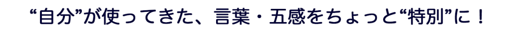 “自分”が使ってきた、言葉・五感をちょっと“特別”に！