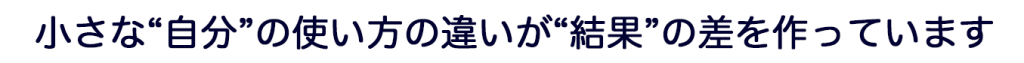 小さな“自分”の使い方の違いが“結果”の差を作っています